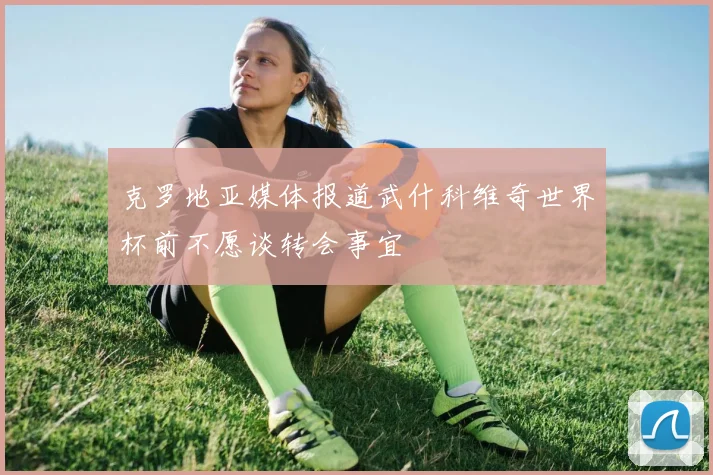 克罗地亚媒体报道武什科维奇世界杯前不愿谈转会事宜
