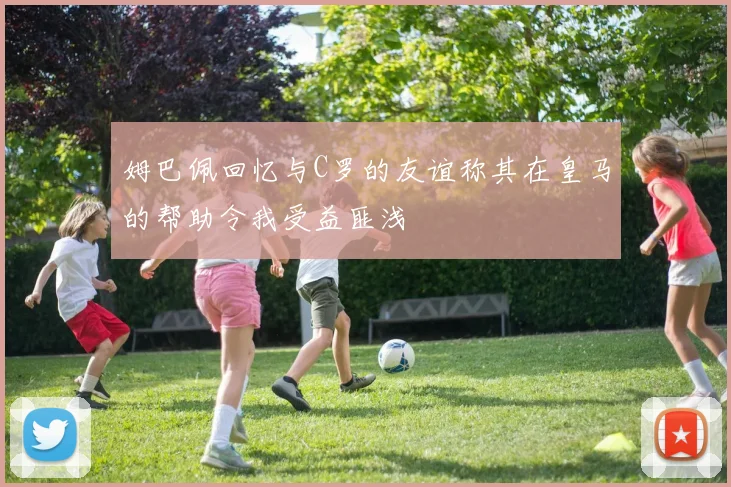 姆巴佩回忆与C罗的友谊称其在皇马的帮助令我受益匪浅