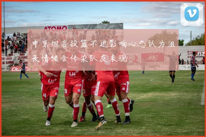 申京坦言投篮不进影响心态认为沮丧情绪会传染队友表现