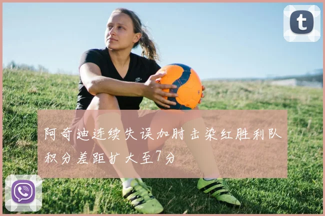 阿奇迪连续失误加肘击染红胜利队积分差距扩大至7分