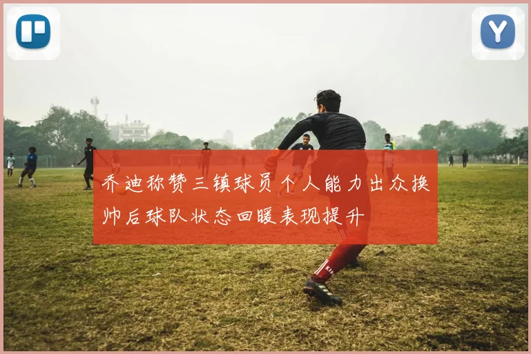 乔迪称赞三镇球员个人能力出众换帅后球队状态回暖表现提升