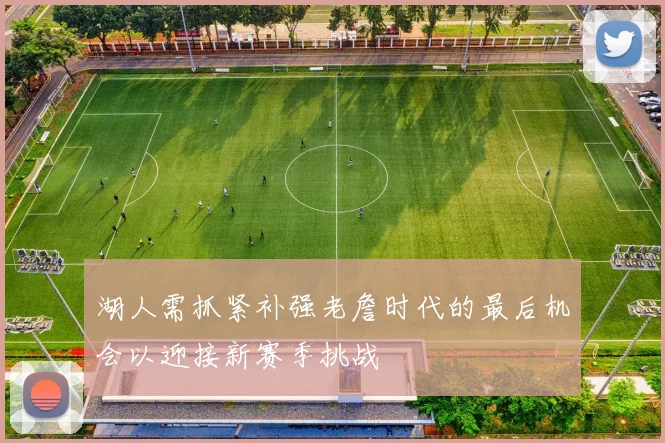 湖人需抓紧补强老詹时代的最后机会以迎接新赛季挑战