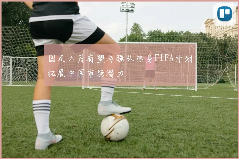 国足六月有望与强队热身FIFA计划拓展中国市场潜力