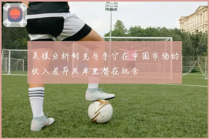 美媒分析耐克与李宁在中国市场的收入差异及库里潜在机会