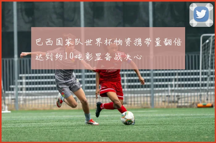 巴西国家队世界杯物资携带量翻倍达到约10吨彰显备战决心