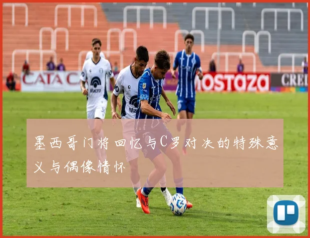 墨西哥门将回忆与C罗对决的特殊意义与偶像情怀