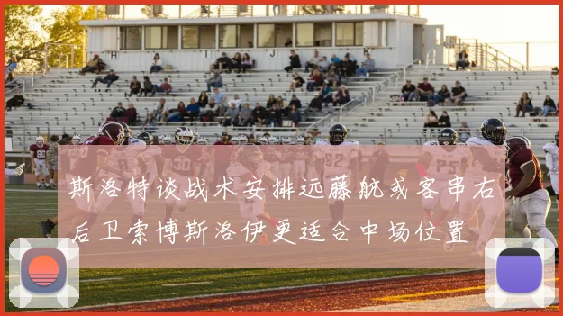 斯洛特谈战术安排远藤航或客串右后卫索博斯洛伊更适合中场位置