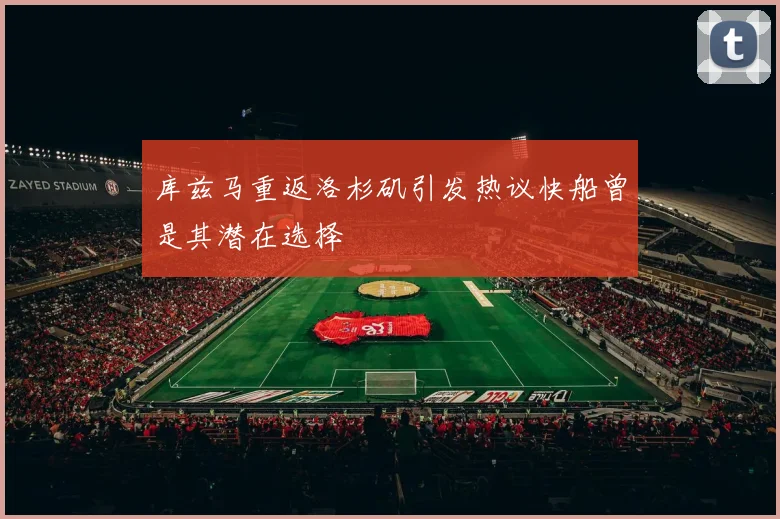 库兹马重返洛杉矶引发热议快船曾是其潜在选择