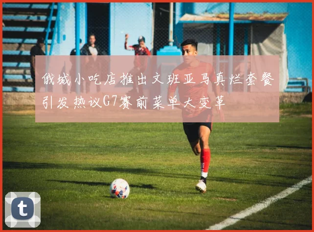 俄城小吃店推出文班亚马真烂套餐引发热议G7赛前菜单大变革