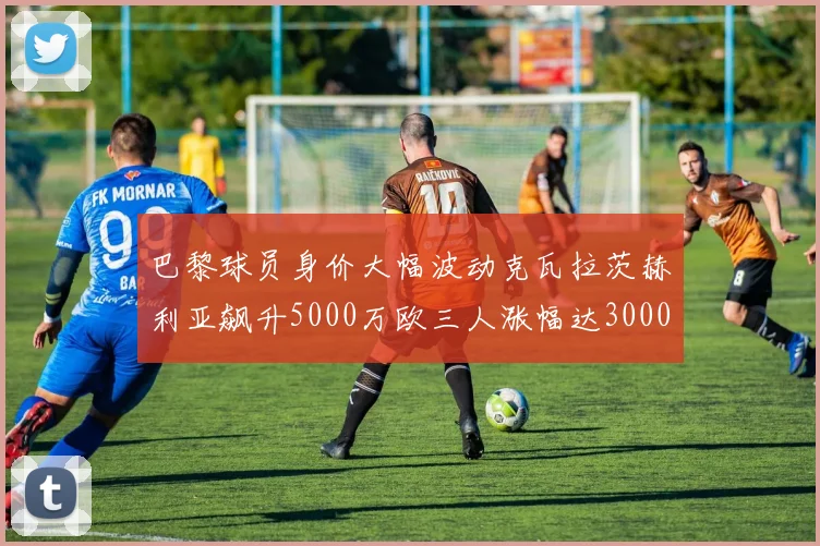 巴黎球员身价大幅波动克瓦拉茨赫利亚飙升5000万欧三人涨幅达3000万欧