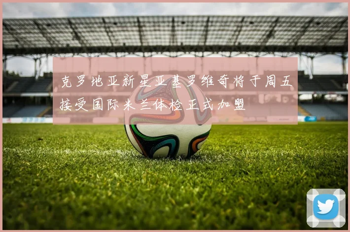 克罗地亚新星亚基罗维奇将于周五接受国际米兰体检正式加盟