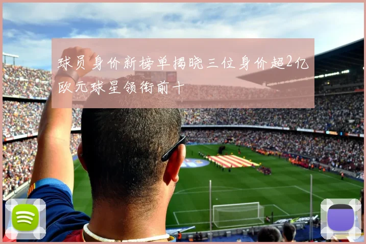 球员身价新榜单揭晓三位身价超2亿欧元球星领衔前十
