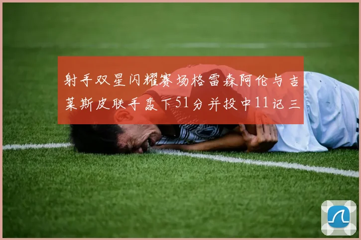 射手双星闪耀赛场格雷森阿伦与吉莱斯皮联手轰下51分并投中11记三分球