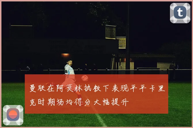 曼联在阿莫林执教下表现平平卡里克时期场均得分大幅提升