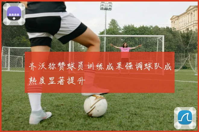 齐沃称赞球员训练成果强调球队成熟度显著提升